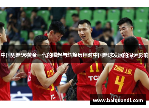 中国男篮96黄金一代的崛起与辉煌历程对中国篮球发展的深远影响