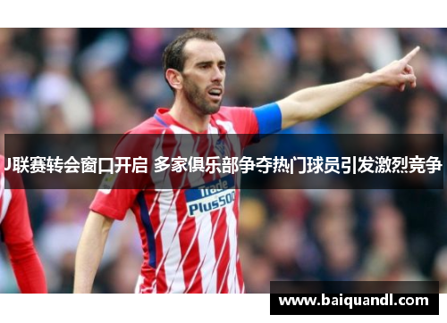 J联赛转会窗口开启 多家俱乐部争夺热门球员引发激烈竞争